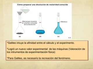 *Galileo intuye la afinidad entre el cálculo y el experimento.
*Logró un nuevo valor experimental de las máquinas (Valoración de
los intrumentos de experimentación fisica)
*Para Galileo, es necesario la recreación del fenómeno.
 