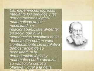 Las experiencias logradas
mediante los sentidos y las
demostraciones lógico-
matemáticas de su
necesidad, se
relacionaban,bilateralmente;
es decir que ni las
experiencias sensibles de la
observación podían valer
científicamente sin la relativa
demostración de su
necesidad, ni la
demostración lógica y
matemática podía alcanzar
su «absoluta certeza
objetiva» igual a la de la
 