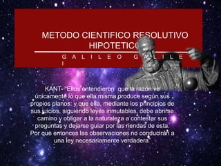 METODO CIENTIFICO RESOLUTIVO
HIPOTETICO
G A L I L E O G A L I L E
I
KANT- “Ellos entendieron que la razón ve
únicamente lo que ella misma produce según sus
propios planos: y que ella, mediante los principios de
sus juicios, siguiendo leyes inmutables, debe abrirse
camino y obligar a la naturaleza a contestar sus
preguntas y dejarse guiar por las riendas de esta.
Por que entonces las observaciones no conducirán a
una ley necesariamente verdadera”
 