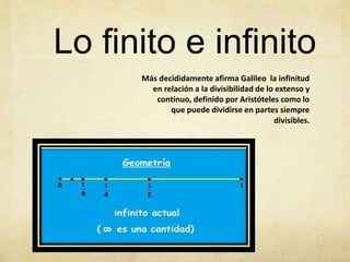 Más decididamente afirma Galileo la infinitud
en relación a la divisibilidad de lo extenso y
continuo, definido por Aristóteles como lo
que puede dividirse en partes siempre
divisibles.
Lo finito e infinito
 