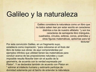 Galileo considera la naturaleza como un libro que
no todos saben leer por estar escrito en caracteres
distintos a los de nuestro alfabeto: “y son los
caracteres de semejante libro triángulos,
cuadrados, círculos, esferas, conos, pirámides y
otras figuras matemáticas, aptisimas para tal
lecturas”
Galileo y la naturaleza
Por esta convicción Galileo, en un fragmento suyo,
establecía como inspiración: “para colocarse en el titulo del
libro de todas sus obras: de aquí comprenderáse por
ejemplos infinitos que utilidad tienen las matemáticas para
concluir acerca de las proposiciones naturales y cuan
imposible resulta filosofar bien sin el auxilio de la
geometría, de acuerdo con la verdad expresada por
Platon”. Y se declaraba también de acuerdo con Platon en
“ admirar al intelecto humano y estimarlo participe de
divinidad solamente por el hecho de entender la naturaleza
 