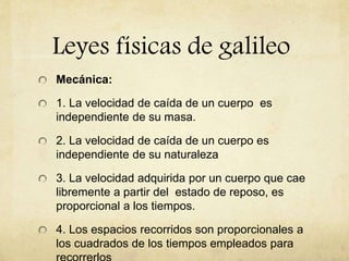 Leyes físicas de galileo
Mecánica:
1. La velocidad de caída de un cuerpo es
independiente de su masa.
2. La velocidad de caída de un cuerpo es
independiente de su naturaleza
3. La velocidad adquirida por un cuerpo que cae
libremente a partir del estado de reposo, es
proporcional a los tiempos.
4. Los espacios recorridos son proporcionales a
los cuadrados de los tiempos empleados para
 