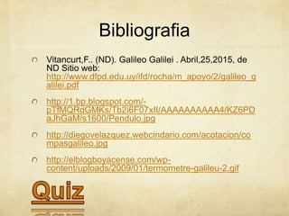 Bibliografia
Vitancurt,F.. (ND). Galileo Galilei . Abril,25,2015, de
ND Sitio web:
http://www.dfpd.edu.uy/ifd/rocha/m_apoyo/2/galileo_g
alilei.pdf
http://1.bp.blogspot.com/-
pTfMQRdGMKs/Tb2i6F07xII/AAAAAAAAAA4/KZ6PD
aJhGaM/s1600/Pendulo.jpg
http://diegovelazquez.webcindario.com/acotacion/co
mpasgalileo.jpg
http://elblogboyacense.com/wp-
content/uploads/2009/01/termometre-galileu-2.gif
 