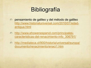 Bibliografía
pensamiento de galileo y del método de galileo
http://www.historialuniversal.com/2010/07/edad-
antigua.html
http://www.ehowenespanol.com/principales-
caracteristicas-del-renacimiento-info_306791/
http://mediateca.cl/900/historia/universal/europa/
documento/renacimiento/enaci1.htm
 
