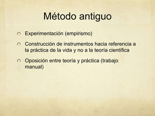 Método antiguo
Experimentación (empirismo)
Construcción de instrumentos hacia referencia a
la práctica de la vida y no a la teoría científica
Oposición entre teoría y práctica (trabajo
manual)
 