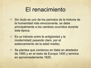 El renacimiento
Sin duda es uno de los periodos de la historia de
la humanidad más emocionante, se debe
principalmente a los cambios ocurridos durante
esta época.
Es un tránsito entre la antigüedad y la
modernidad( pasando claro, por el
estancamiento de la edad media)
Se plantea que comienzo en Italia en alrededor
de 1950 y en el resto de Europa 1450 y termina
en aproximadamente 1620.
 