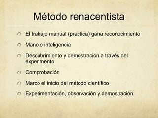 Método renacentista
El trabajo manual (práctica) gana reconocimiento
Mano e inteligencia
Descubrimiento y demostración a través del
experimento
Comprobación
Marco el inicio del método científico
Experimentación, observación y demostración.
 