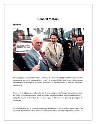 General Motors
Historia
En nuestropaís, lahistoriase remontaa ÓmnibusBBTransportes(OBB),ensambladoraautomotriz
ecuatoriana, que inició sus operaciones en 1975 de la mano de Bela Botar, joven húngaro y gran
emprendedor que emigró al Ecuador y que con su visión revolucionó el mercado automotor
ecuatoriano.
El sueñode BelaBotar comenzóenel sectorde la Kennedy,frente al ColegioTécnicoAeronáutico,
en Quito; en un pequeño taller donde se trabajó bajo el nombre de "Proveedora Automotriz",
compañía madre de Ómnibus BB. En este lugar, se fabricaron los primeros prototipos de
autobuses.
El negocioarrancócon 18 personas,ensumayoría trabajadoresque noteníanexperienciaen esta
actividad. Algunossolo habían terminado la educación básica y muchos llegaron de provincia en
 