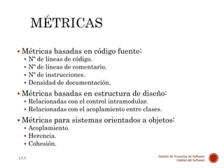  Métricas basadas en código fuente:
 Nº de líneas de código.
 Nº de líneas de comentario.
 Nº de instrucciones.
 Densidad de documentación.
 Métricas basadas en estructura de diseño:
 Relacionadas con el control intramodular.
 Relacionadas con el acoplamiento entre clases.
 Métricas para sistemas orientados a objetos:
 Acoplamiento.
 Herencia.
 Cohesión.
45
I.T.T.
Gestión de Proyectos de Software
Calidad del Software
 