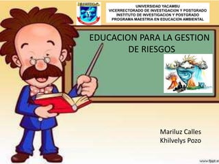 UNIVERSIDAD YACAMBU
VICERRECTORADO DE INVESTIGACIÓN Y POSTGRADO
INSTITUTO DE INVESTIGACIÓN Y POSTGRADO
PROGRAMA MAESTRIA EN EDUCACIÓN AMBIENTAL
EDUCACION PARA LA GESTION
DE RIESGOS
Mariluz Calles
Khilvelys Pozo
 