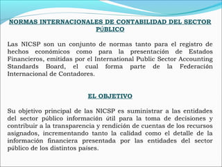 NORMAS INTERNACIONALES DE CONTABILIDAD DEL SECTOR
PÚBLICO
Las NICSP son un conjunto de normas tanto para el registro de
hechos económicos como para la presentación de Estados
Financieros, emitidas por el International Public Sector Accounting
Standards Board, el cual forma parte de la Federación
Internacional de Contadores.
EL OBJETIVO
Su objetivo principal de las NICSP es suministrar a las entidades
del sector público información útil para la toma de decisiones y
contribuir a la transparencia y rendición de cuentas de los recursos
asignados, incrementando tanto la calidad como el detalle de la
información financiera presentada por las entidades del sector
público de los distintos países.
 