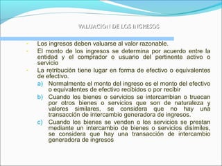 VALUACION DE LOS INGRESOSVALUACION DE LOS INGRESOS
- Los ingresos deben valuarse al valor razonable.
- El monto de los ingresos se determina por acuerdo entre la
entidad y el comprador o usuario del pertinente activo o
servicio
- La retribución tiene lugar en forma de efectivo o equivalentes
de efectivo.
a) Normalmente el monto del ingreso es el monto del efectivo
o equivalentes de efectivo recibidos o por recibir
b) Cuando los bienes o servicios se intercambian o truecan
por otros bienes o servicios que son de naturaleza y
valores similares, se considera que no hay una
transacción de intercambio generadora de ingresos.
c) Cuando los bienes se venden o los servicios se prestan
mediante un intercambio de bienes o servicios disímiles,
se considera que hay una transacción de intercambio
generadora de ingresos
 
