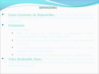 DEFINICIONESDEFINICIONES
 Costo Corriente de Reposición: El incurrido para adquirir el
activo en la respectiva fecha de presentación de la información
financiera.
 Existencias
Son activos que:
 Bajo la forma de materiales y suministros serán
consumidos en el proceso de producción;
 Ó van a ser consumidos o distribuidos en la prestación de
servicios;
 Se mantienen para venta o distribución en el curso
ordinario de las operaciones;
 Están en proceso de producción para venta o distribución
 Valor Realizable Neto: Precio de venta estimado en el curso
ordinario de las operaciones, menos los costos estimados para su
terminación y venta
 