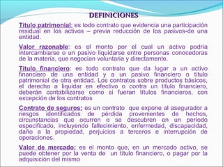 DEFINICIONESDEFINICIONES
Título patrimonial: es todo contrato que evidencia una participación
residual en los activos – previa reducción de los pasivos-de una
entidad.
Valor razonable: es el monto por el cual un activo podría
intercambiarse o un pasivo liquidarse entre personas conocedoras
de la materia, que negocian voluntaria y directamente.
Título financiero: es todo contrato que da lugar a un activo
financiero de una entidad y a un pasivo financiero o título
patrimonial de otra entidad. Los contratos sobre productos básicos,
el derecho a liquidar en efectivo o contra un título financiero,
deberán contabilizarse como si fueran títulos financieros, con
excepción de los contratos
Contrato de seguros: es un contrato que expone al asegurador a
riesgos identificados de pérdida provenientes de hechos,
circunstancias que ocurren o se descubren en un período
especificado, incluyendo fallecimiento, enfermedad, discapacidad,
daño a la propiedad, perjuicios a terceros e interrupción de
operaciones.
Valor de mercado: es el monto que, en un mercado activo, se
puede obtener por la venta de un título financiero, o pagar por la
adquisición del mismo
 