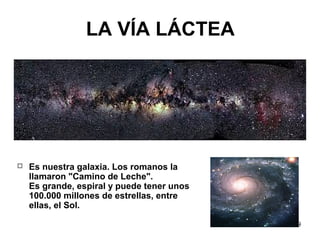 9
LA VÍA LÁCTEA
 Es nuestra galaxia. Los romanos la
llamaron "Camino de Leche".
Es grande, espiral y puede tener unos
100...