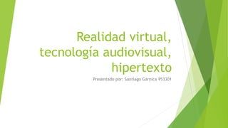Realidad virtual,
tecnología audiovisual,
hipertexto
Presentado por: Santiago Garnica 953301
 
