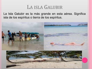 LA ISLA GALUBIR
La Isla Galubir es la más grande en esta aérea. Significa
isla de los espíritus o tierra de los espíritus.
 