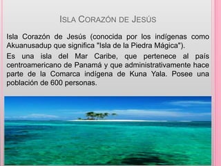 ISLA CORAZÓN DE JESÚS
Isla Corazón de Jesús (conocida por los indígenas como
Akuanusadup que significa "Isla de la Piedra Mágica").
Es una isla del Mar Caribe, que pertenece al país
centroamericano de Panamá y que administrativamente hace
parte de la Comarca indígena de Kuna Yala. Posee una
población de 600 personas.
 
