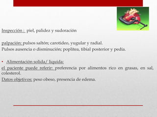 Inspección : piel, palidez y sudoración
palpación: pulsos saltón; carotideo, yugular y radial.
Pulsos ausencia o disminución; poplítea, tibial posterior y pedía.
• Alimentación solida/ liquida:
el paciente puede referir: preferencia por alimentos rico en grasas, en sal,
colesterol.
Datos objetivos: peso obeso, presencia de edema.
 