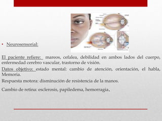• Neurosensorial:
El paciente refiere: mareos, cefalea, debilidad en ambos lados del cuerpo,
enfermedad cerebro vascular, trastorno de visión.
Datos objetivo: estado mental: cambio de atención, orientación, el habla,
Memoria.
Respuesta motora: disminución de resistencia de la manos.
Cambio de retina: esclerosis, papiledema, hemorragia.
 