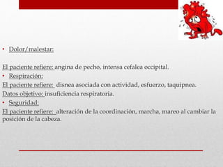 • Dolor/malestar:
El paciente refiere: angina de pecho, intensa cefalea occipital.
• Respiración:
El paciente refiere: disnea asociada con actividad, esfuerzo, taquipnea.
Datos objetivo: insuficiencia respiratoria.
• Seguridad:
El paciente refiere: alteración de la coordinación, marcha, mareo al cambiar la
posición de la cabeza.
 