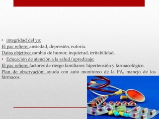 • integridad del yo:
El pac refiere: ansiedad, depresión, euforia.
Datos objetivo: cambio de humor, inquietud, irritabilidad.
• Educación de atención a la salud/apredizaje:
El pac refiere: factores de riesgo familiares: hipertensión y farmacológico.
Plan de observación: ayuda con auto monitoreo de la PA, manejo de los
fármacos.
 