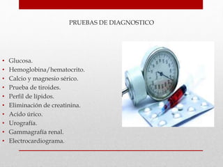 PRUEBAS DE DIAGNOSTICO
• Glucosa.
• Hemoglobina/hematocrito.
• Calcio y magnesio sérico.
• Prueba de tiroides.
• Perfil de lípidos.
• Eliminación de creatinina.
• Acido úrico.
• Urografía.
• Gammagrafía renal.
• Electrocardiograma.
 