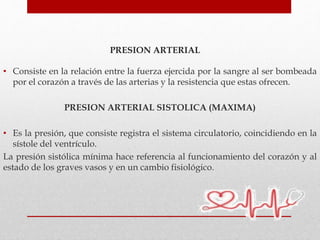 PRESION ARTERIAL
• Consiste en la relación entre la fuerza ejercida por la sangre al ser bombeada
por el corazón a través de las arterias y la resistencia que estas ofrecen.
PRESION ARTERIAL SISTOLICA (MAXIMA)
• Es la presión, que consiste registra el sistema circulatorio, coincidiendo en la
sístole del ventrículo.
La presión sistólica mínima hace referencia al funcionamiento del corazón y al
estado de los graves vasos y en un cambio fisiológico.
 