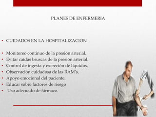 PLANES DE ENFERMERIA
• CUIDADOS EN LA HOSPITALIZACION
• Monitoreo continuo de la presión arterial.
• Evitar caídas bruscas de la presión arterial.
• Control de ingesta y excreción de líquidos.
• Observación cuidadosa de las RAM’s.
• Apoyo emocional del paciente.
• Educar sobre factores de riesgo
• Uso adecuado de fármaco.
 