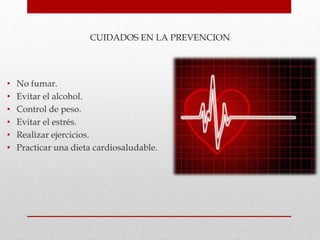 CUIDADOS EN LA PREVENCION
• No fumar.
• Evitar el alcohol.
• Control de peso.
• Evitar el estrés.
• Realizar ejercicios.
• Practicar una dieta cardiosaludable.
 