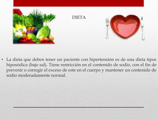 DIETA
• La dieta que deben tener un paciente con hipertensión es de una dieta tipos
hiposódica (bajo sal). Tiene restricción en el contenido de sodio, con el fin de
prevenir o corregir el exceso de este en el cuerpo y mantener un contenido de
sodio moderadamente normal.
 