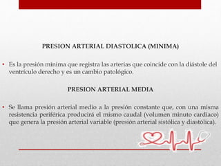 PRESION ARTERIAL DIASTOLICA (MINIMA)
• Es la presión mínima que registra las arterias que coincide con la diástole del
ventrículo derecho y es un cambio patológico.
PRESION ARTERIAL MEDIA
• Se llama presión arterial medio a la presión constante que, con una misma
resistencia periférica producirá el mismo caudal (volumen minuto cardiaco)
que genera la presión arterial variable (presión arterial sistólica y diastólica).
 