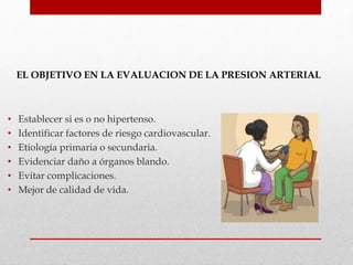 EL OBJETIVO EN LA EVALUACION DE LA PRESION ARTERIAL
• Establecer si es o no hipertenso.
• Identificar factores de riesgo cardiovascular.
• Etiología primaria o secundaria.
• Evidenciar daño a órganos blando.
• Evitar complicaciones.
• Mejor de calidad de vida.
 