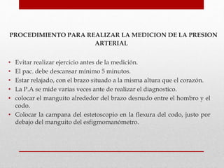 PROCEDIMIENTO PARA REALIZAR LA MEDICION DE LA PRESION
ARTERIAL
• Evitar realizar ejercicio antes de la medición.
• El pac. debe descansar mínimo 5 minutos.
• Estar relajado, con el brazo situado a la misma altura que el corazón.
• La P.A se mide varias veces ante de realizar el diagnostico.
• colocar el manguito alrededor del brazo desnudo entre el hombro y el
codo.
• Colocar la campana del estetoscopio en la flexura del codo, justo por
debajo del manguito del esfigmomanómetro.
 