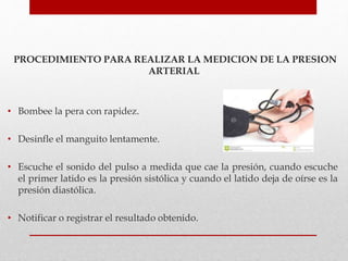 PROCEDIMIENTO PARA REALIZAR LA MEDICION DE LA PRESION
ARTERIAL
• Bombee la pera con rapidez.
• Desinfle el manguito lentamente.
• Escuche el sonido del pulso a medida que cae la presión, cuando escuche
el primer latido es la presión sistólica y cuando el latido deja de oírse es la
presión diastólica.
• Notificar o registrar el resultado obtenido.
 