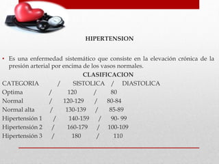 HIPERTENSION
• Es una enfermedad sistemático que consiste en la elevación crónica de la
presión arterial por encima de los vasos normales.
CLASIFICACION
CATEGORIA / SISTOLICA / DIASTOLICA
Optima / 120 / 80
Normal / 120-129 / 80-84
Normal alta / 130-139 / 85-89
Hipertensión 1 / 140-159 / 90- 99
Hipertensión 2 / 160-179 / 100-109
Hipertensión 3 / 180 / 110
 