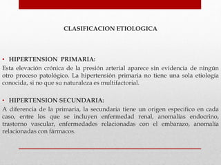 CLASIFICACION ETIOLOGICA
• HIPERTENSION PRIMARIA:
Esta elevación crónica de la presión arterial aparece sin evidencia de ningún
otro proceso patológico. La hipertensión primaria no tiene una sola etiología
conocida, si no que su naturaleza es multifactorial.
• HIPERTENSION SECUNDARIA:
A diferencia de la primaria, la secundaria tiene un origen especifico en cada
caso, entre los que se incluyen enfermedad renal, anomalías endocrino,
trastorno vascular, enfermedades relacionadas con el embarazo, anomalía
relacionadas con fármacos.
 