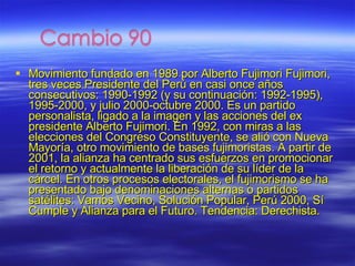 Movimiento fundado en 1989 por Alberto Fujimori Fujimori, tres veces Presidente del Perú en casi once años consecutivos: 1990-1992 (y su continuación: 1992-1995), 1995-2000, y julio 2000-octubre 2000. Es un partido personalista, ligado a la imagen y las acciones del ex presidente Alberto Fujimori. En 1992, con miras a las elecciones del Congreso Constituyente, se alió con Nueva Mayoría, otro movimiento de bases fujimoristas. A partir de 2001, la alianza ha centrado sus esfuerzos en promocionar el retorno y actualmente la liberación de su líder de la cárcel. En otros procesos electorales, el fujimorismo se ha presentado bajo denominaciones alternas o partidos satélites: Vamos Vecino, Solución Popular, Perú 2000, Sí Cumple y Alianza para el Futuro. Tendencia: Derechista. 