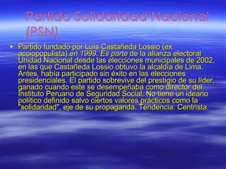 Partido fundado por Luís Castañeda Lossio (ex acciopopulista)  en 1999. Es parte  de la alianza electoral Unidad Nacional desde las elecciones municipales de 2002, en las que Castañeda Lossio obtuvo la alcaldía de Lima. Antes, había participado sin éxito en las elecciones presidenciales. El partido sobrevive del prestigio de su líder, ganado cuando este se desempeñaba como director del Instituto Peruano de Seguridad Social. No tiene un ideario político definido salvo ciertos valores prácticos como la "solidaridad", eje de su propaganda. Tendencia: Centrista. 