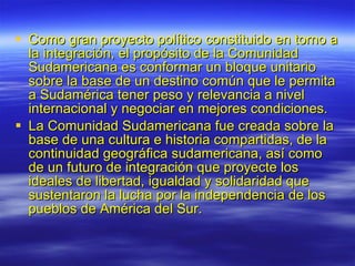 Como gran proyecto político constituido en torno a la integración, el propósito de la Comunidad Sudamericana es conformar un bloque unitario sobre la base de un destino común que le permita a Sudamérica tener peso y relevancia a nivel internacional y negociar en mejores condiciones. La Comunidad Sudamericana fue creada sobre la base de una cultura e historia compartidas, de la continuidad geográfica sudamericana, así como de un futuro de integración que proyecte los ideales de libertad, igualdad y solidaridad que sustentaron la lucha por la independencia de los pueblos de América del Sur. 