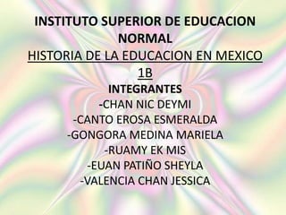 INSTITUTO SUPERIOR DE EDUCACION 
NORMAL 
HISTORIA DE LA EDUCACION EN MEXICO 
1B 
INTEGRANTES 
-CHAN NIC DEYMI 
-CANTO EROSA ESMERALDA 
-GONGORA MEDINA MARIELA 
-RUAMY EK MIS 
-EUAN PATIÑO SHEYLA 
-VALENCIA CHAN JESSICA 
 