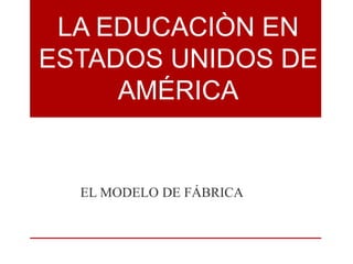 LA EDUCACIÒN EN 
ESTADOS UNIDOS DE 
AMÉRICA 
EL MODELO DE FÁBRICA 
 