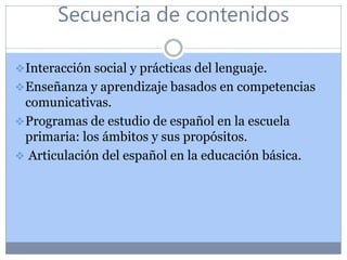 Secuencia de contenidos
Interacción social y prácticas del lenguaje.
Enseñanza y aprendizaje basados en competencias
comunicativas.
Programas de estudio de español en la escuela
primaria: los ámbitos y sus propósitos.
 Articulación del español en la educación básica.
 
