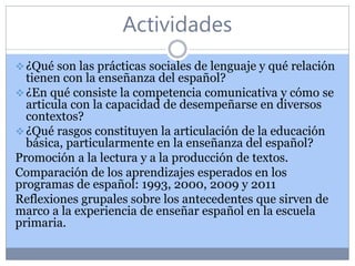 Actividades
¿Qué son las prácticas sociales de lenguaje y qué relación
tienen con la enseñanza del español?
¿En qué consiste la competencia comunicativa y cómo se
articula con la capacidad de desempeñarse en diversos
contextos?
¿Qué rasgos constituyen la articulación de la educación
básica, particularmente en la enseñanza del español?
Promoción a la lectura y a la producción de textos.
Comparación de los aprendizajes esperados en los
programas de español: 1993, 2000, 2009 y 2011
Reflexiones grupales sobre los antecedentes que sirven de
marco a la experiencia de enseñar español en la escuela
primaria.
 