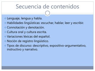 Secuencia de contenidos
 Lenguaje, lengua y habla.
 Habilidades lingüísticas: escuchar, hablar, leer y escribir.
 Connotación y denotación.
 Cultura oral y cultura escrita.
 Variaciones léxicas del español.
 Noción de registro lingüístico.
 Tipos de discurso: descriptivo, expositivo-argumentativo,
instructivo y narrativo.
 