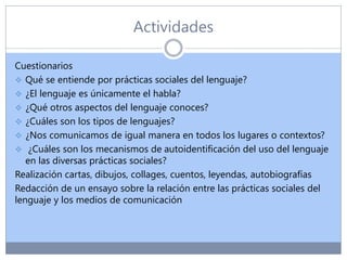 Actividades
Cuestionarios
 Qué se entiende por prácticas sociales del lenguaje?
 ¿El lenguaje es únicamente el habla?
 ¿Qué otros aspectos del lenguaje conoces?
 ¿Cuáles son los tipos de lenguajes?
 ¿Nos comunicamos de igual manera en todos los lugares o contextos?
 ¿Cuáles son los mecanismos de autoidentificación del uso del lenguaje
en las diversas prácticas sociales?
Realización cartas, dibujos, collages, cuentos, leyendas, autobiografías
Redacción de un ensayo sobre la relación entre las prácticas sociales del
lenguaje y los medios de comunicación
 