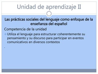 Unidad de aprendizaje II
Las prácticas sociales del lenguaje como enfoque de la
enseñanza del español
Competencia de la unidad
 Utiliza el lenguaje para estructurar coherentemente su
pensamiento y su discurso para participar en eventos
comunicativos en diversos contextos
.
 