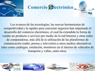 Comercio            lectrónico


        Los avances de las tecnologías, las nuevas herramientas de
  competitividad y la rapidez para concretar negocios han impulsado el
   desarrollo del comercio electrónico, el cual ha extendido la forma de
 vender un producto o servicio por medio de la red Internet y otras redes
     de computadoras, más allá de la utilización de las plataformas de
  comunicación (radio, prensa y televisión) u otros medios alternativos
tales como catálogos, rotulación, monitores en el interior de vehículos de
                     transporte y vallas, entre otros.
 