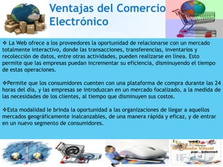 Ventajas del Comercio
                  Electrónico
 La Web ofrece a los proveedores la oportunidad de relacionarse con un mercado
totalmente interactivo, donde las transacciones, transferencias, inventarios y
recolección de datos, entre otras actividades, pueden realizarse en línea. Esto
permite que las empresas puedan incrementar su eficiencia, disminuyendo el tiempo
de estas operaciones.

Permite que los consumidores cuenten con una plataforma de compra durante las 24
horas del día, y las empresas se introduzcan en un mercado focalizado, a la medida de
las necesidades de los clientes, al tiempo que disminuyen sus costos.

Esta modalidad le brinda la oportunidad a las organizaciones de llegar a aquellos
mercados geográficamente inalcanzables, de una manera rápida y eficaz, y de entrar
en un nuevo segmento de consumidores.
 