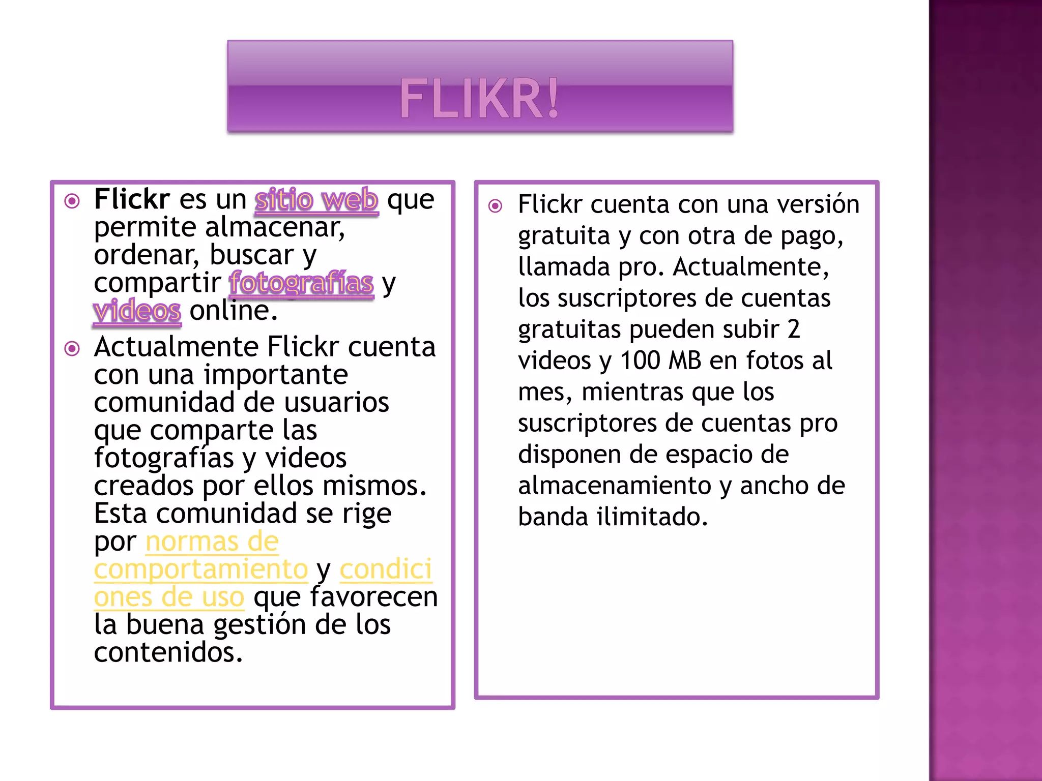 Flikr!Flickr es un sitio web que permite almacenar, ordenar, buscar y compartir fotografías y    videos online.Actualmente Flickr cuenta con una importante comunidad de usuarios que comparte las fotografías y videos creados por ellos mismos. Esta comunidad se rige por normas de comportamiento y condiciones de uso que favorecen la buena gestión de los contenidos.Flickr cuenta con una versión gratuita y con otra de pago, llamada pro. Actualmente, los suscriptores de cuentas gratuitas pueden subir 2 videos y 100 MB en fotos al mes, mientras que los suscriptores de cuentas pro disponen de espacio de almacenamiento y ancho de banda ilimitado.